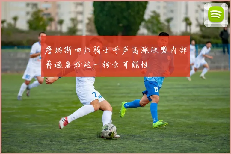 詹姆斯回归骑士呼声高涨联盟内部普遍看好这一转会可能性