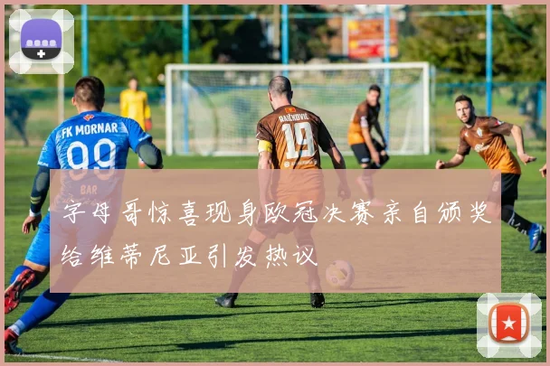 字母哥惊喜现身欧冠决赛亲自颁奖给维蒂尼亚引发热议