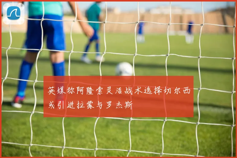 英媒称阿隆索灵活战术选择切尔西或引进拉蒙与罗杰斯