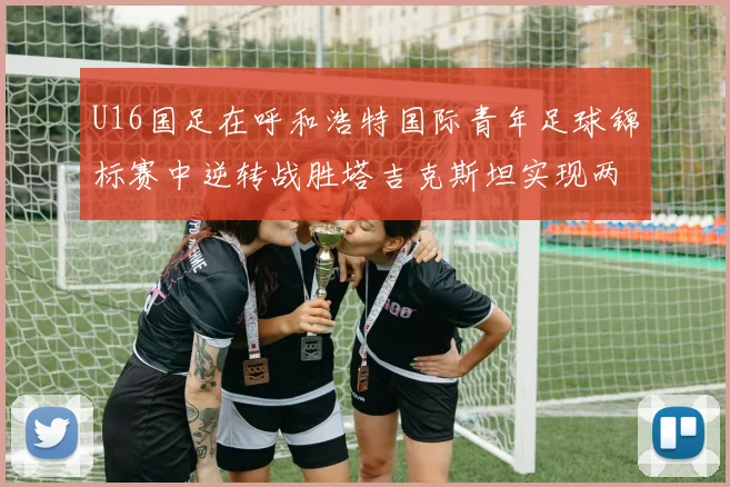 U16国足在呼和浩特国际青年足球锦标赛中逆转战胜塔吉克斯坦实现两连胜