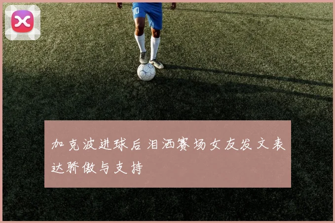 加克波进球后泪洒赛场女友发文表达骄傲与支持
