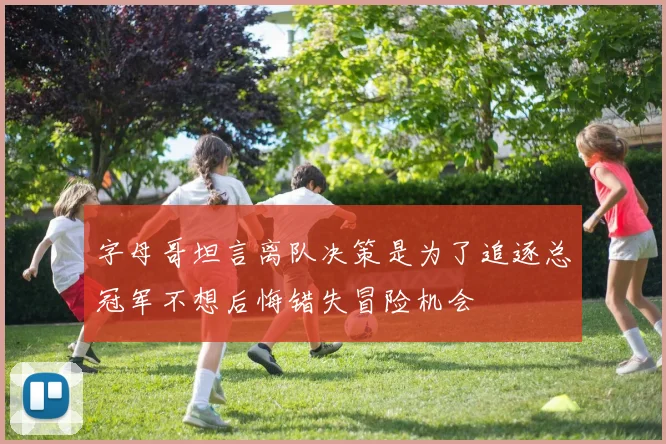 字母哥坦言离队决策是为了追逐总冠军不想后悔错失冒险机会