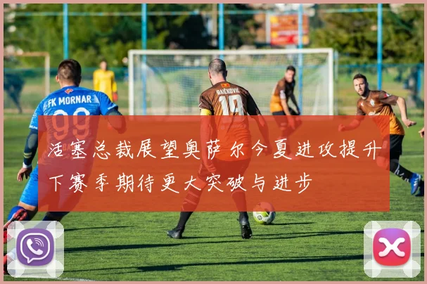活塞总裁展望奥萨尔今夏进攻提升下赛季期待更大突破与进步