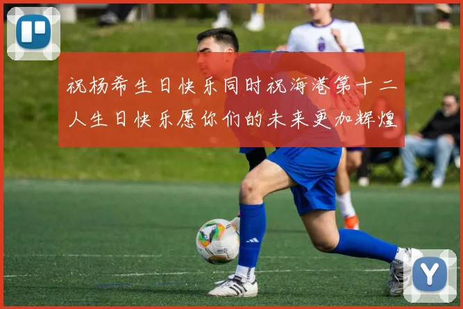 祝杨希生日快乐同时祝海港第十二人生日快乐愿你们的未来更加辉煌绚烂